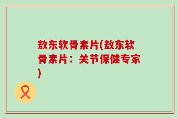敖东软骨素片(敖东软骨素片：关节保健专家)