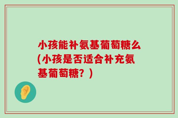小孩能补氨基葡萄糖么(小孩是否适合补充氨基葡萄糖？)
