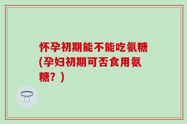 怀孕初期能不能吃氨糖(孕妇初期可否食用氨糖？)