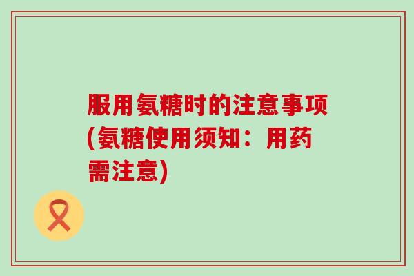 服用氨糖时的注意事项(氨糖使用须知:用药需注意) 服用氨糖时的注意事项(氨糖使用须知:用药需注意)
