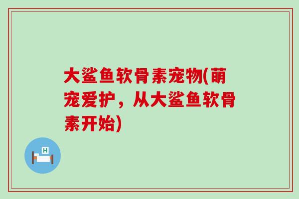 大鲨鱼软骨素宠物(萌宠爱护,从大鲨鱼软骨素开始) 大鲨鱼软骨素宠物(萌宠爱护,从大鲨鱼软骨素开始)