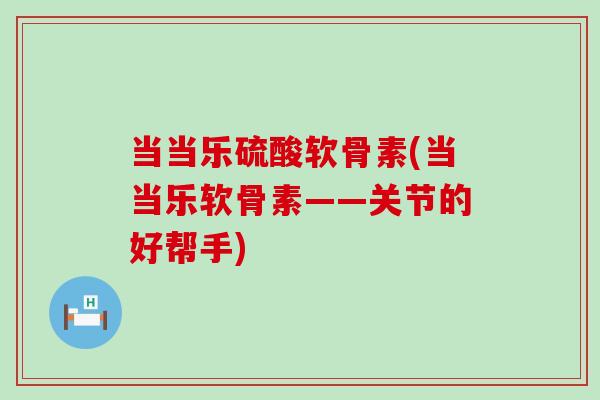 当当乐硫酸软骨素(当当乐软骨素——关节的好帮手)