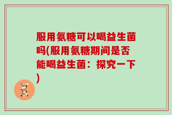 服用氨糖可以喝益生菌吗(服用氨糖期间是否能喝益生菌:探究一下) 服用氨糖可以喝益生菌吗(服用氨糖期间是否能喝益生菌:探究一下)