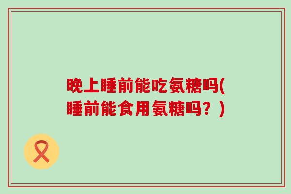 晚上睡前能吃氨糖吗(睡前能食用氨糖吗?) 晚上睡前能吃氨糖吗(睡前能食用氨糖吗?)