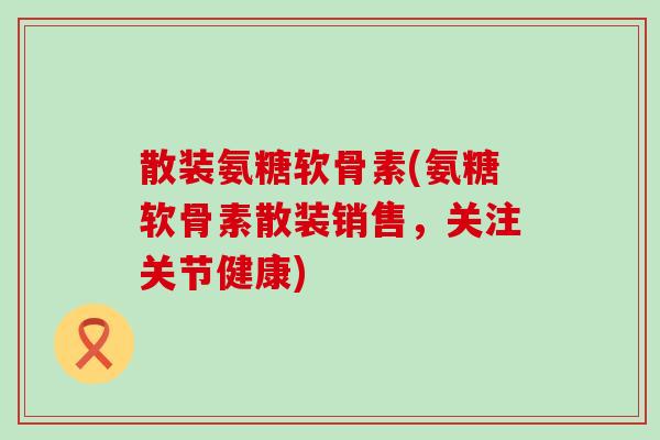散装氨糖软骨素(氨糖软骨素散装销售,关注关节健康) 散装氨糖软骨素(氨糖软骨素散装销售,关注关节健康)