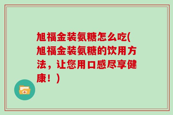 旭福金装氨糖怎么吃(旭福金装氨糖的饮用方法,让您用口感尽享健康!) 旭福金装氨糖怎么吃(旭福金装氨糖的饮用方法,让您用口感尽享健康!)