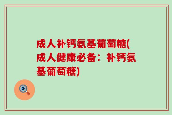 成人补钙氨基葡萄糖(成人健康必备：补钙氨基葡萄糖)