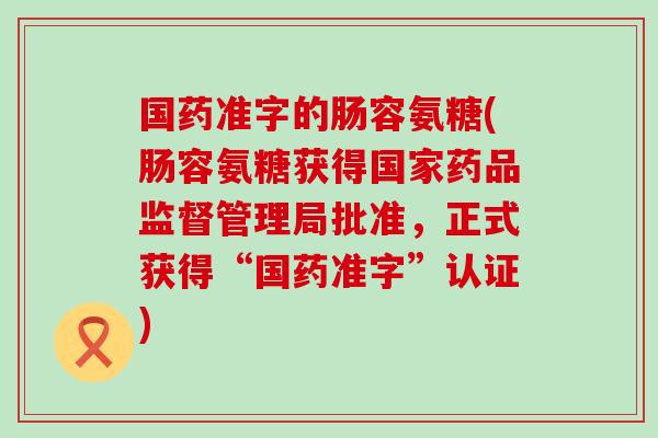 国药准字的肠容氨糖(肠容氨糖获得国家药品监督管理局批准,正式获得“国药准字”认证) 国药准字的肠容氨糖(肠容氨糖获得国家药品监督管理局批准,正式获得“国药准字”认证)