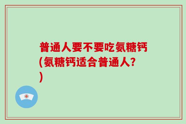普通人要不要吃氨糖钙(氨糖钙适合普通人?) 普通人要不要吃氨糖钙(氨糖钙适合普通人?)
