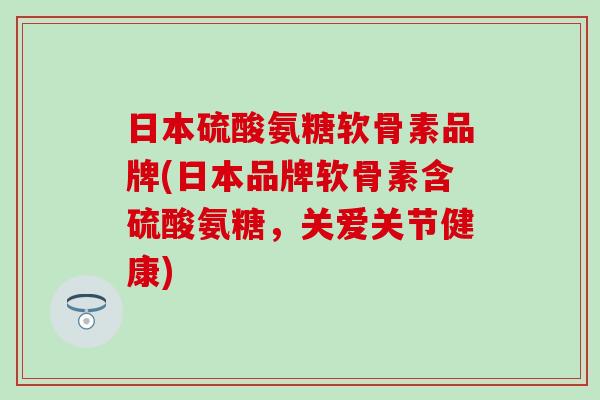 日本硫酸氨糖软骨素品牌(日本品牌软骨素含硫酸氨糖，关爱关节健康)