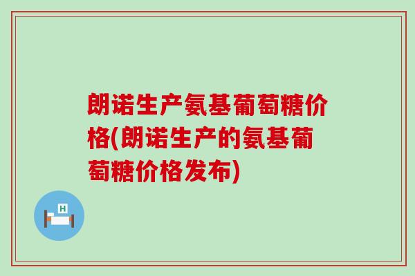 朗诺生产氨基葡萄糖价格(朗诺生产的氨基葡萄糖价格发布)