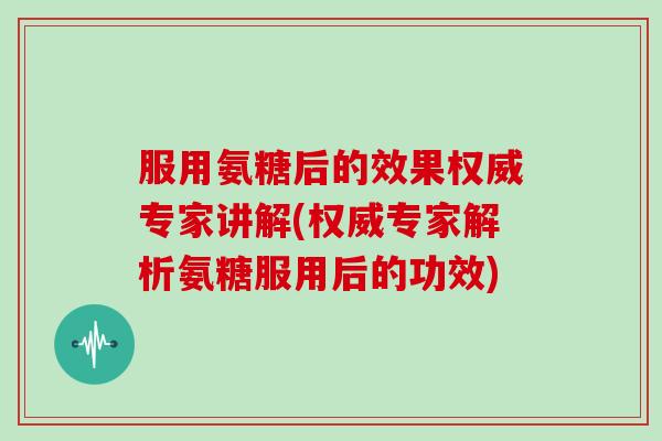 服用氨糖后的效果权威专家讲解(权威专家解析氨糖服用后的功效)