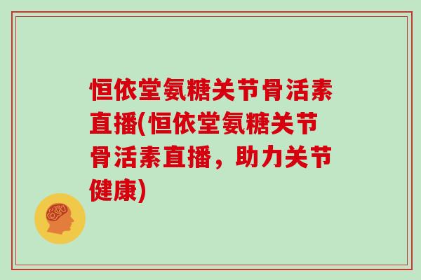 恒依堂氨糖关节骨活素直播(恒依堂氨糖关节骨活素直播，助力关节健康)