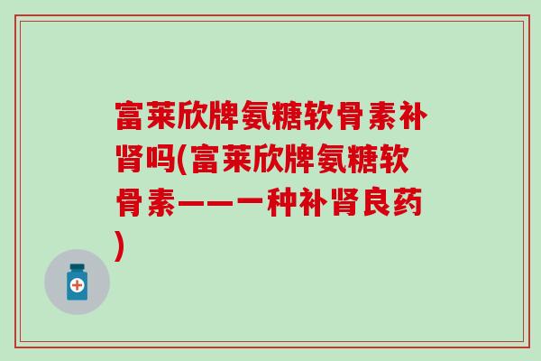 富莱欣牌氨糖软骨素补吗(富莱欣牌氨糖软骨素——一种补良药) 富莱欣牌氨糖软骨素补吗(富莱欣牌氨糖软骨素——一种补良药)