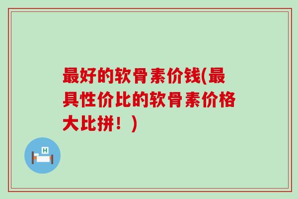 好的软骨素价钱(具性价比的软骨素价格大比拼!) 好的软骨素价钱(具性价比的软骨素价格大比拼!)