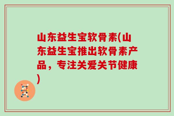 山东益生宝软骨素(山东益生宝推出软骨素产品,专注关爱关节健康) 山东益生宝软骨素(山东益生宝推出软骨素产品,专注关爱关节健康)
