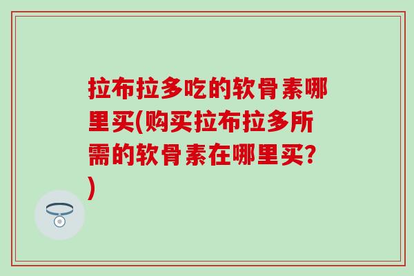 拉布拉多吃的软骨素哪里买(购买拉布拉多所需的软骨素在哪里买?) 拉布拉多吃的软骨素哪里买(购买拉布拉多所需的软骨素在哪里买?)