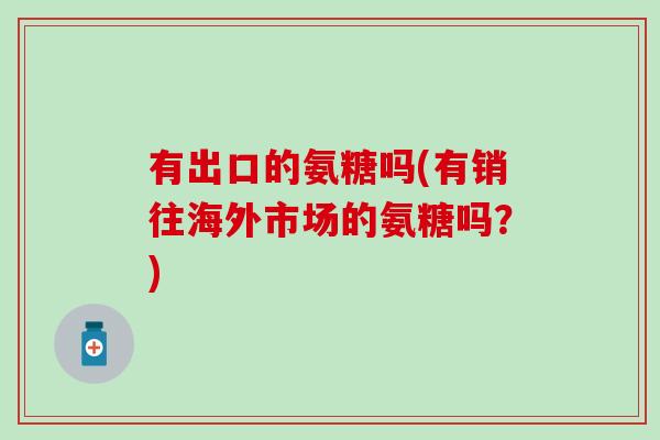 有出口的氨糖吗(有销往海外市场的氨糖吗?) 有出口的氨糖吗(有销往海外市场的氨糖吗?)