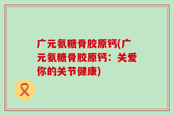 广元氨糖骨胶原钙(广元氨糖骨胶原钙:关爱你的关节健康) 广元氨糖骨胶原钙(广元氨糖骨胶原钙:关爱你的关节健康)