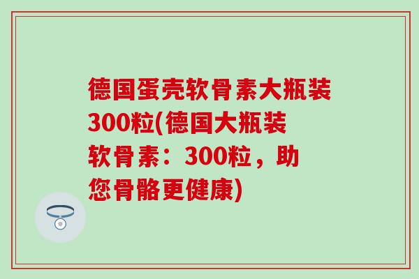 德国蛋壳软骨素大瓶装300粒(德国大瓶装软骨素:300粒,助您骨骼更健康) 德国蛋壳软骨素大瓶装300粒(德国大瓶装软骨素:300粒,助您骨骼更健康)