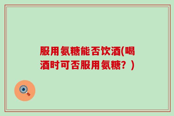 服用氨糖能否饮酒(喝酒时可否服用氨糖？)