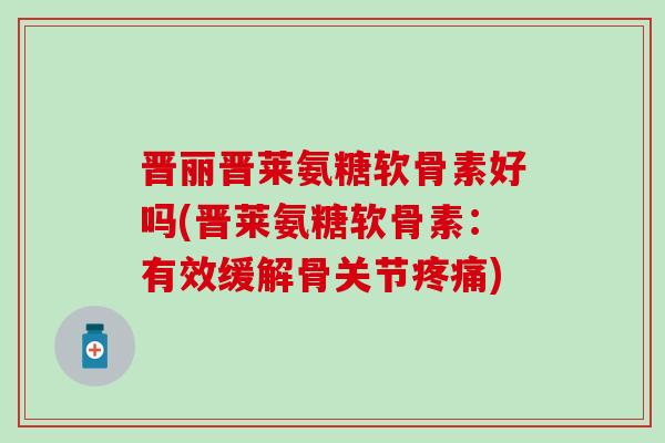 晋丽晋莱氨糖软骨素好吗(晋莱氨糖软骨素：有效缓解骨关节)