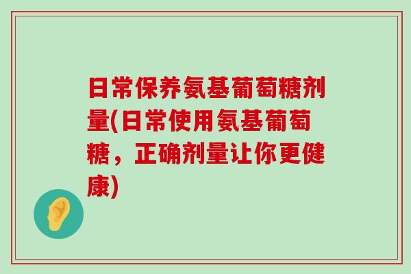 日常保养氨基葡萄糖剂量(日常使用氨基葡萄糖，正确剂量让你更健康)