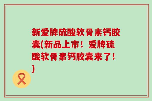 新爱牌硫酸软骨素钙胶囊(新品上市!爱牌硫酸软骨素钙胶囊来了!) 新爱牌硫酸软骨素钙胶囊(新品上市!爱牌硫酸软骨素钙胶囊来了!)