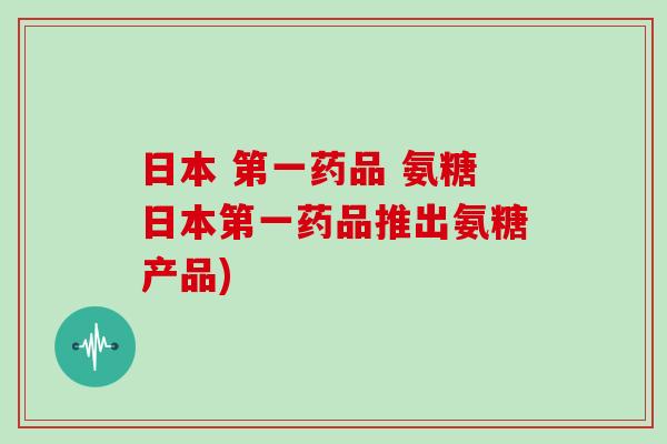 日本 第一药品 氨糖日本第一药品推出氨糖产品) 日本 第一药品 氨糖日本第一药品推出氨糖产品)