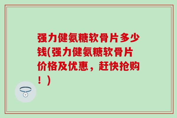 强力健氨糖软骨片多少钱(强力健氨糖软骨片价格及优惠，赶快抢购！)