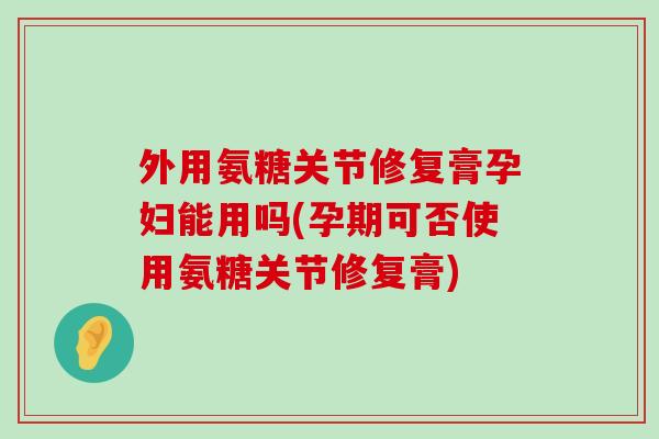 外用氨糖关节修复膏孕妇能用吗(孕期可否使用氨糖关节修复膏)