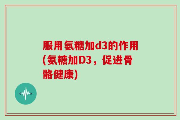 服用氨糖加d3的作用(氨糖加D3，促进骨骼健康)
