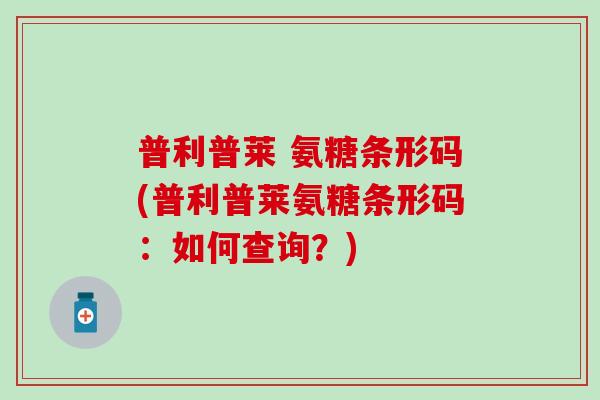 普利普莱 氨糖条形码(普利普莱氨糖条形码:如何查询?) 普利普莱 氨糖条形码(普利普莱氨糖条形码:如何查询?)