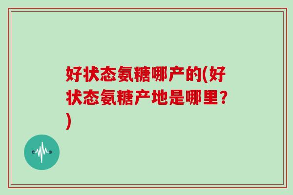 好状态氨糖哪产的(好状态氨糖产地是哪里?) 好状态氨糖哪产的(好状态氨糖产地是哪里?)
