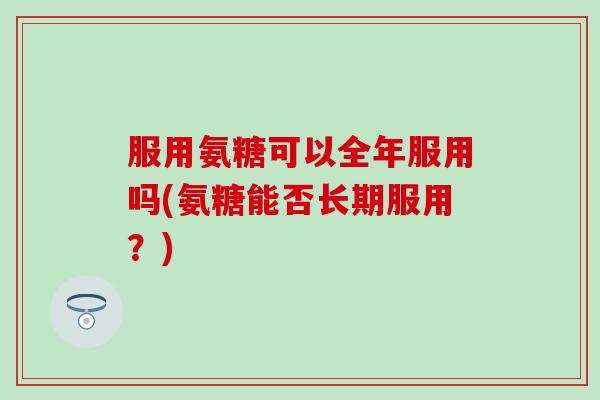 服用氨糖可以全年服用吗(氨糖能否长期服用?) 服用氨糖可以全年服用吗(氨糖能否长期服用?)