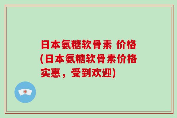 日本氨糖软骨素 价格(日本氨糖软骨素价格实惠，受到欢迎)