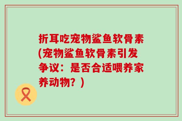 折耳吃宠物鲨鱼软骨素(宠物鲨鱼软骨素引发争议：是否合适喂养家养动物？)