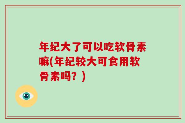 年纪大了可以吃软骨素嘛(年纪较大可食用软骨素吗?) 年纪大了可以吃软骨素嘛(年纪较大可食用软骨素吗?)
