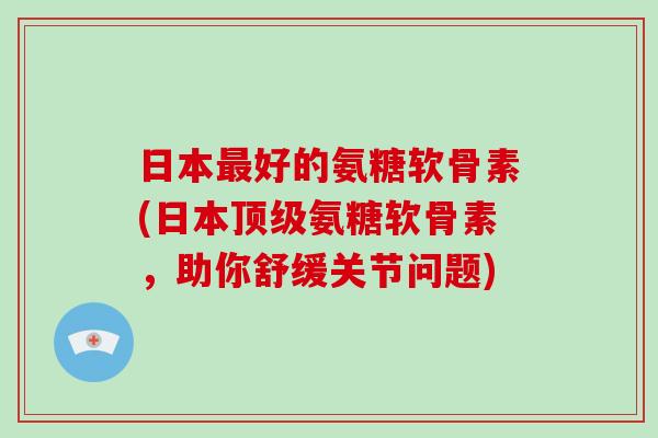 日本好的氨糖软骨素(日本氨糖软骨素，助你舒缓关节问题)
