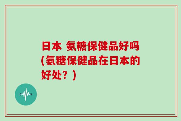 日本 氨糖保健品好吗(氨糖保健品在日本的好处?) 日本 氨糖保健品好吗(氨糖保健品在日本的好处?)
