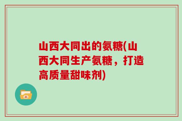 山西大同出的氨糖(山西大同生产氨糖,打造高质量甜味剂) 山西大同出的氨糖(山西大同生产氨糖,打造高质量甜味剂)