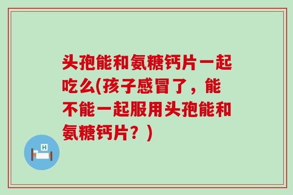 头孢能和氨糖钙片一起吃么(孩子了,能不能一起服用头孢能和氨糖钙片?) 头孢能和氨糖钙片一起吃么(孩子了,能不能一起服用头孢能和氨糖钙片?)
