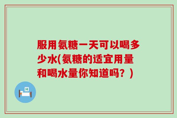 服用氨糖一天可以喝多少水(氨糖的适宜用量和喝水量你知道吗？)