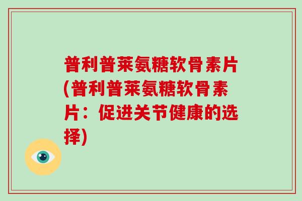 普利普莱氨糖软骨素片(普利普莱氨糖软骨素片:促进关节健康的选择) 普利普莱氨糖软骨素片(普利普莱氨糖软骨素片:促进关节健康的选择)