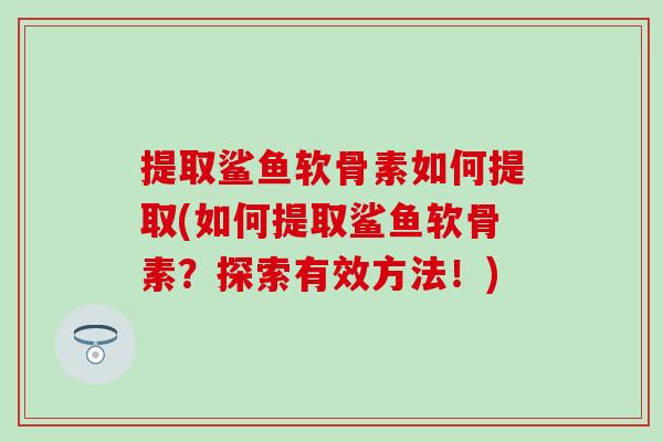 提取鲨鱼软骨素如何提取(如何提取鲨鱼软骨素？探索有效方法！)