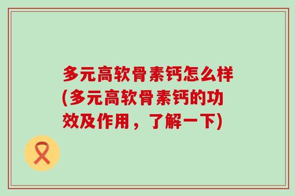 多元高软骨素钙怎么样(多元高软骨素钙的功效及作用，了解一下)