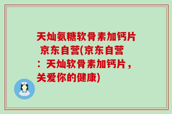 天灿氨糖软骨素加钙片 京东自营(京东自营：天灿软骨素加钙片，关爱你的健康)