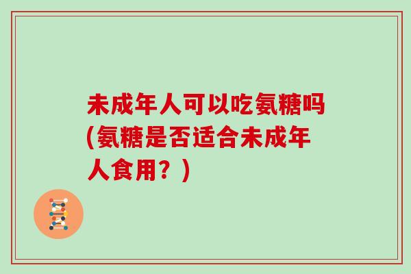 未成年人可以吃氨糖吗(氨糖是否适合未成年人食用？)