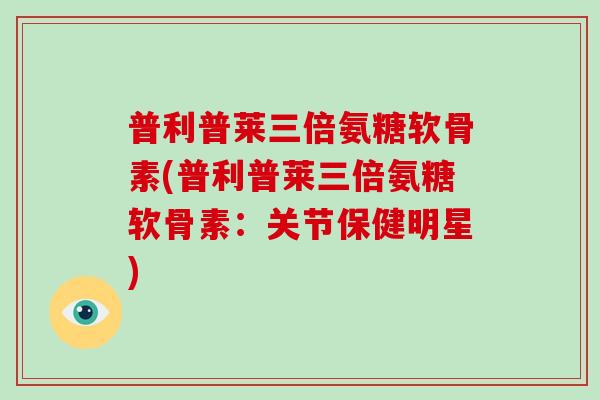 普利普莱三倍氨糖软骨素(普利普莱三倍氨糖软骨素:关节保健明星) 普利普莱三倍氨糖软骨素(普利普莱三倍氨糖软骨素:关节保健明星)