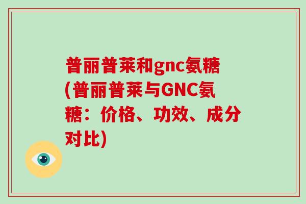 普丽普莱和gnc氨糖(普丽普莱与GNC氨糖：价格、功效、成分对比)